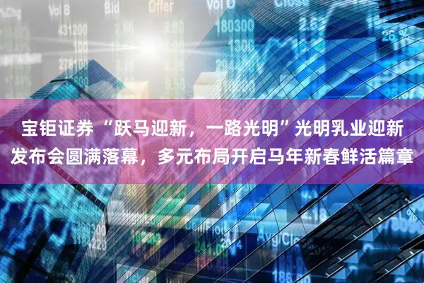 宝钜证券 “跃马迎新，一路光明”光明乳业迎新发布会圆满落幕，多元布局开启马年新春鲜活篇章