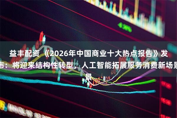 益丰配资 《2026年中国商业十大热点报告》发布：将迎来结构性转型，人工智能拓展服务消费新场景