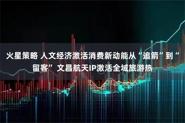 火星策略 人文经济激活消费新动能从“追箭”到“留客” 文昌航天IP激活全域旅游热