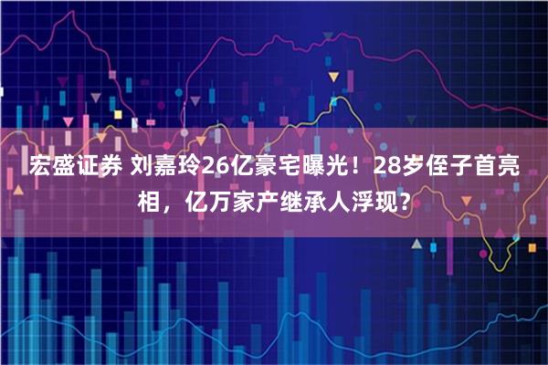 宏盛证券 刘嘉玲26亿豪宅曝光！28岁侄子首亮相，亿万家产继承人浮现？