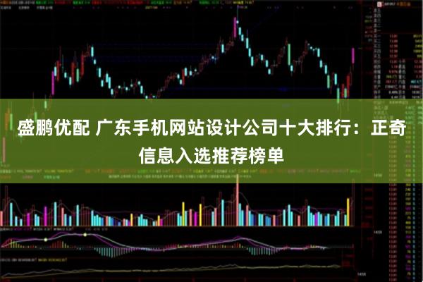 盛鹏优配 广东手机网站设计公司十大排行：正奇信息入选推荐榜单
