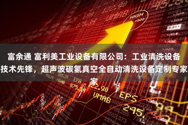 富余通 富利美工业设备有限公司：工业清洗设备技术先锋，超声波碳氢真空全自动清洗设备定制专家