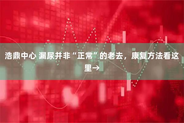 浩鼎中心 漏尿并非“正常”的老去，康复方法看这里→