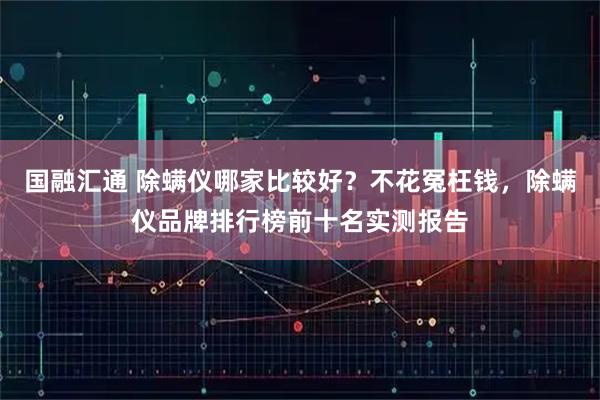 国融汇通 除螨仪哪家比较好？不花冤枉钱，除螨仪品牌排行榜前十名实测报告