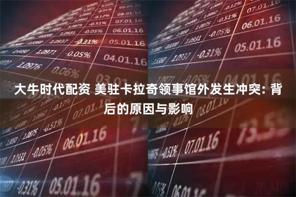 大牛时代配资 美驻卡拉奇领事馆外发生冲突: 背后的原因与影响